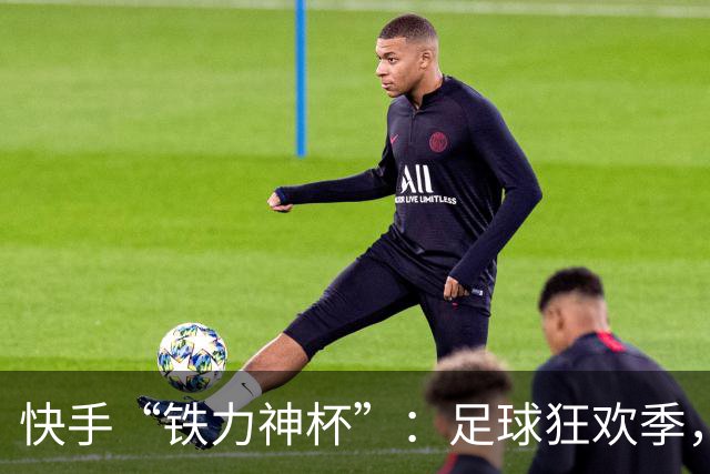 快手“铁力神杯”：足球狂欢季，“老铁”上场