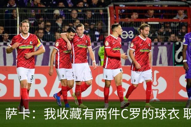 萨卡：我收藏有两件C罗的球衣 职业态度令人敬佩